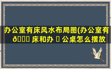 办公室有床风水布局图(办公室有 🍀 床和办 ☘ 公桌怎么摆放)